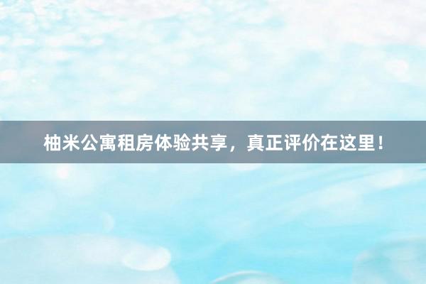 柚米公寓租房体验共享，真正评价在这里！
