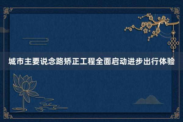 城市主要说念路矫正工程全面启动进步出行体验