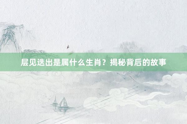 层见迭出是属什么生肖？揭秘背后的故事