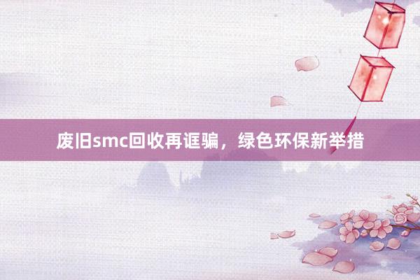 废旧smc回收再诓骗，绿色环保新举措