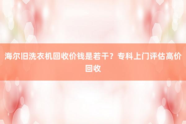 海尔旧洗衣机回收价钱是若干？专科上门评估高价回收
