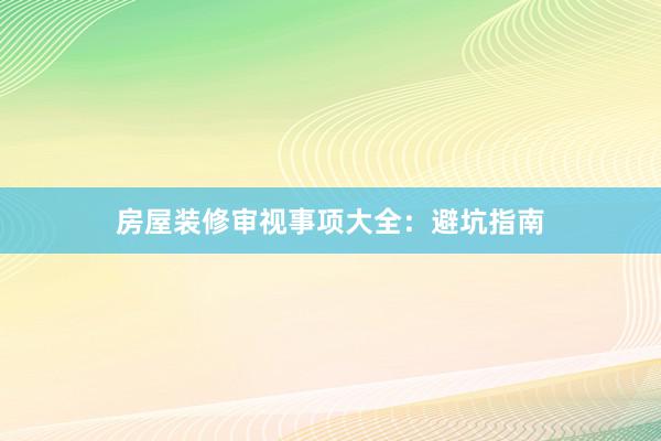 房屋装修审视事项大全：避坑指南