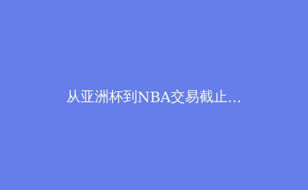 从亚洲杯到NBA交易截止日：深度解析近期体坛风云与战略博弈 - 4