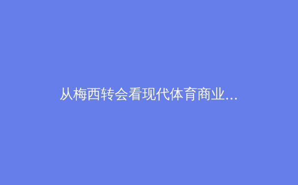 从梅西转会看现代体育商业：巨星效应、资本博弈与球迷情感的三角迷局